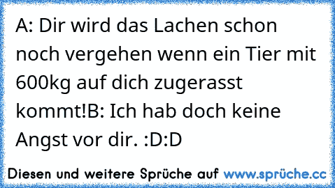 A: Dir wird das Lachen schon noch vergehen wenn ein Tier mit 600kg auf dich zugerasst kommt!
B: Ich hab doch keine Angst vor dir. 
:D:D