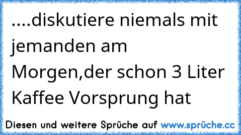 ....diskutiere niemals mit jemanden am Morgen,der schon 3 Liter Kaffee Vorsprung hat