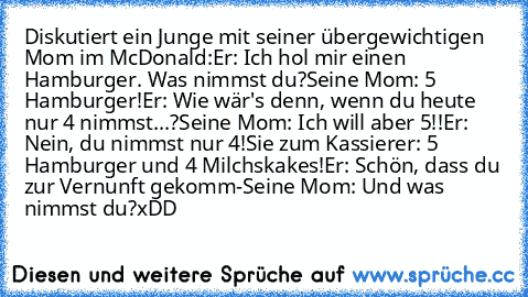 Diskutiert ein Junge mit seiner übergewichtigen Mom im McDonald:
Er: Ich hol mir einen Hamburger. Was nimmst du?
Seine Mom: 5 Hamburger!
Er: Wie wär's denn, wenn du heute nur 4 nimmst...?
Seine Mom: Ich will aber 5!!
Er: Nein, du nimmst nur 4!
Sie zum Kassierer: 5 Hamburger und 4 Milchskakes!
Er: Schön, dass du zur Vernunft gekomm-
Seine Mom: Und was nimmst du?
xDD