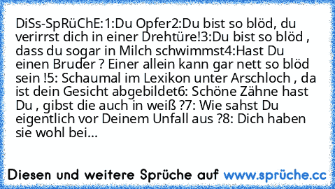 DiSs-SpRüChE:
1:Du Opfer
2:Du bist so blöd, du verirrst dich in einer Drehtüre!
3:Du bist so blöd , dass du sogar in Milch schwimmst
4:Hast Du einen Bruder ? Einer allein kann gar nett so blöd sein !
5: Schaumal im Lexikon unter Arschloch , da ist dein Gesicht abgebildet
6: Schöne Zähne hast Du , gibst die auch in weiß ?
7: Wie sahst Du eigentlich vor Deinem Unfall aus ?
8: Dich haben sie wohl bei...