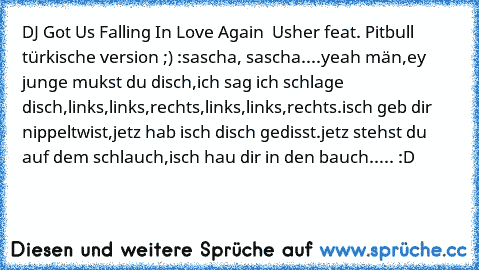 DJ Got Us Falling In Love Again  Usher feat. Pitbull türkische version ;) :
sascha, sascha....
yeah män,
ey junge mukst du disch,
ich sag ich schlage disch,
links,links,rechts,
links,links,rechts.
isch geb dir nippeltwist,
jetz hab isch disch gedisst.
jetz stehst du auf dem schlauch,
isch hau dir in den bauch..... :D