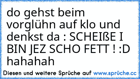 do gehst beim vorglühn auf klo und denkst da : SCHEIßE I BIN JEZ SCHO FETT ! :D hahahah