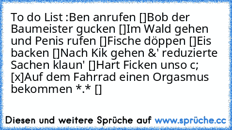 To do List :
Ben anrufen []
Bob der Baumeister gucken []
Im Wald gehen und Penis rufen []
Fische döppen []
Eis backen []
Nach Kik gehen &' reduzierte Sachen klaun' []
Hart Ficken unso c; [x]
Auf dem Fahrrad einen Orgasmus bekommen *.* []