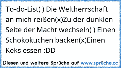 To-do-List
( ) Die Weltherrschaft an mich reißen
(x)Zu der dunklen Seite der Macht wechseln
( ) Einen Schokokuchen backen
(x)Einen Keks essen :DD