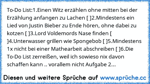 To-Do List:
1.Einen Witz erzählen ohne mitten bei der Erzählung anfangen zu Lachen [ ]
2.Mindestens ein Lied von Justin Bieber zu Ende hören, ohne dabei zu kotzen [ ]
3.Lord Voldemords Nase finden [ ]
4.Unterwasser grillen wie Spongebob [ ]
5.Mindestens 1x nicht bei einer Mathearbeit abschreiben [ ]
6.Die To-Do List zerreißen, weil ich sowieso nix davon schaffen kann .. vorallem nicht Aufgabe 2...