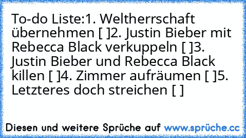 To-do Liste:
1. Weltherrschaft übernehmen [ ]
2. Justin Bieber mit Rebecca Black verkuppeln [ ]
3. Justin Bieber und Rebecca Black killen [ ]
4. Zimmer aufräumen [ ]
5. Letzteres doch streichen [ ]