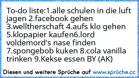 To-do liste:
1.alle schulen in die luft jagen 
2.facebook gehen 
3.welltherschaft 
4.aufs klo gehen 
5.klopapier kaufen
6.lord voldemord's nase finden 
7.spongebob kuken 
8.cola vanilla trinken 
9.Kekse essen 
BY (AK)