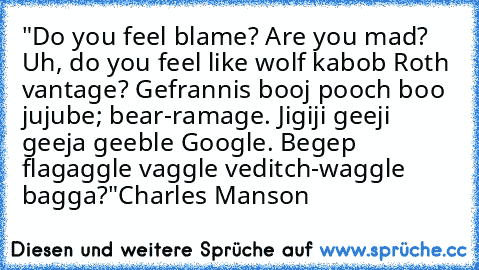 "Do you feel blame? Are you mad? Uh, do you feel like wolf kabob Roth vantage? Gefrannis booj pooch boo jujube; bear-ramage. Jigiji geeji geeja geeble Google. Begep flagaggle vaggle veditch-waggle bagga?"
Charles Manson