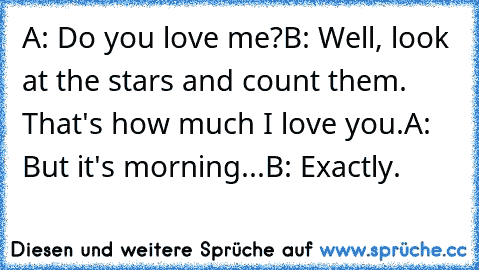 A: Do you love me?
B: Well, look at the stars and count them. That's how much I love you.
A: But it's morning...
B: Exactly.