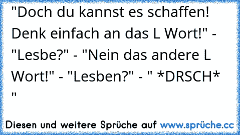 "Doch du kannst es schaffen! Denk einfach an das L Wort!" - "Lesbe?" - "Nein das andere L Wort!" - "Lesben?" - " *DRSCH* "