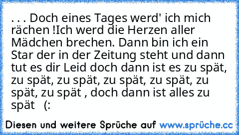 . . . Doch eines Tages werd' ich mich rächen !
Ich werd die Herzen aller Mädchen brechen. Dann bin ich ein Star der in der Zeitung steht und dann tut es dir Leid doch dann ist es zu spät, zu spät, zu spät, zu spät, zu spät, zu spät, zu spät , doch dann ist alles zu spät ♥ ♥ (: