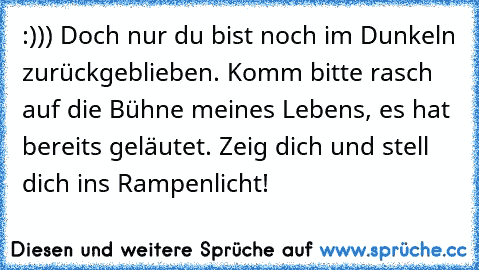 :))) Doch nur du bist noch im Dunkeln zurückgeblieben. Komm bitte rasch auf die Bühne meines Lebens, es hat bereits geläutet. Zeig dich und stell dich ins Rampenlicht!