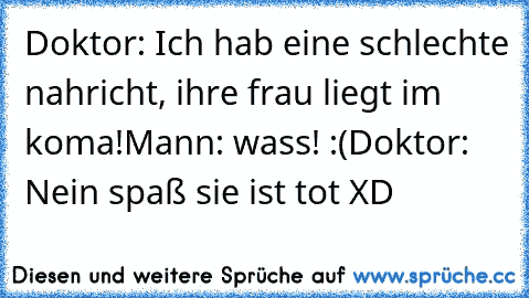 Doktor: Ich hab eine schlechte nahricht, ihre frau liegt im koma!
Mann: wass! :(
Doktor: Nein spaß sie ist tot XD