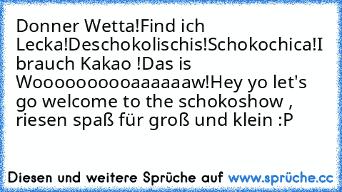 Donner Wetta!
Find ich Lecka!
Deschokolischis!
Schokochica!
I brauch Kakao !
Das is Woooooooooaaaaaaw!
Hey yo let's go welcome to the schokoshow , riesen spaß für groß und klein 
:P