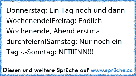 Donnerstag: Ein Tag noch und dann Wochenende!
Freitag: Endlich Wochenende, Abend erstmal durchfeiern!
Samstag: Nur noch ein Tag -.-
Sonntag: NEIIIINN!!!