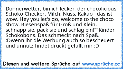 Donnerwetter, bin ich lecker, der chocolicious Schoko-Checker. Milch, Nuss, Kakao - das ist wow. Hey you let's go, welcome to the choco show. Riesenspaß für Groß und Klein, schnapp sie, pack sie und schlag ein!"
"Kinder Schokobons. Das schmeckt nach Spaß. :D
wenn ihr die Werbung auch so bescheuert und unnutz findet drückt gefällt mir :D