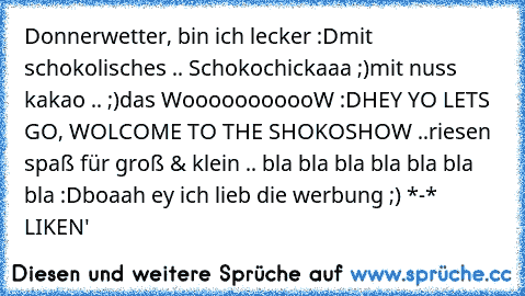 Donnerwetter, bin ich lecker :D
mit schokolisches .. Schokochickaaa ;)
mit nuss kakao .. ;)
das WooooooooooW :D
HEY YO LETS GO, WOLCOME TO THE SHOKOSHOW ..
riesen spaß für groß & klein .. bla bla bla bla bla bla bla :D
boaah ey ich lieb die werbung ;) *-* ♥
LIKEN'