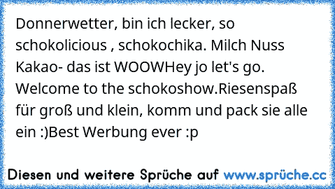 Donnerwetter, bin ich lecker, so schokolicious , schokochika. Milch Nuss Kakao- das ist WOOW
Hey jo let's go. Welcome to the schokoshow.Riesenspaß für groß und klein, komm und pack sie alle ein :)
Best Werbung ever :p ♥