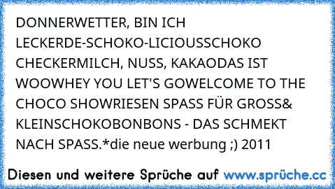 DONNERWETTER, BIN ICH LECKER
DE-SCHOKO-LICIOUS
SCHOKO CHECKER
MILCH, NUSS, KAKAO
DAS IST WOOW
HEY YOU LET'S GO
WELCOME TO THE CHOCO SHOW
RIESEN SPASS FÜR GROSS& KLEIN
SCHOKOBONBONS - DAS SCHMEKT NACH SPASS.*
die neue werbung ;) 2011