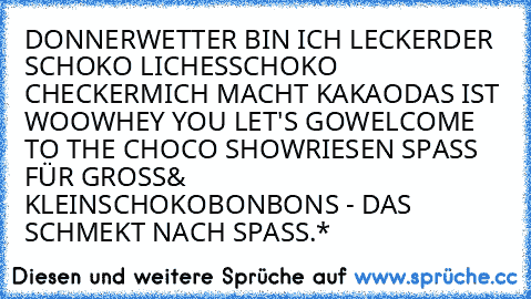 DONNERWETTER BIN ICH LECKER
DER SCHOKO LICHES
SCHOKO CHECKER
MICH MACHT KAKAO
DAS IST WOOW
HEY YOU LET'S GO
WELCOME TO THE CHOCO SHOW
RIESEN SPASS FÜR GROSS& KLEIN
SCHOKOBONBONS - DAS SCHMEKT NACH SPASS.*