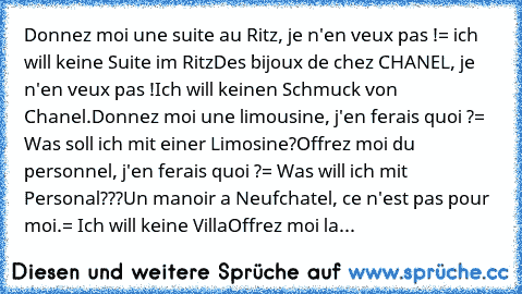 Donnez moi une suite au Ritz, je n'en veux pas !
= ich will keine Suite im Ritz
Des bijoux de chez CHANEL, je n'en veux pas !
Ich will keinen Schmuck von Chanel.
Donnez moi une limousine, j'en ferais quoi ?
= Was soll ich mit einer Limosine?
Offrez moi du personnel, j'en ferais quoi ?
= Was will ich mit Personal???
Un manoir a Neufchatel, ce n'est pas pour moi.
= Ich will keine Villa
Offrez moi...