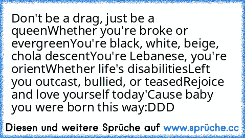 Don't be a drag, just be a queen
Whether you're broke or evergreen
You're black, white, beige, chola descent
You're Lebanese, you're orient
Whether life's disabilities
Left you outcast, bullied, or teased
Rejoice and love yourself today
'Cause baby you were born this way
:DDD