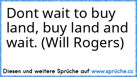 Don’t wait to buy land, buy land and wait. (Will Rogers)