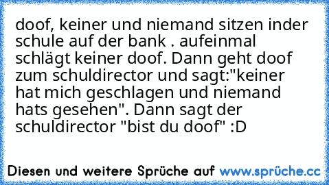 doof, keiner und niemand sitzen inder schule auf der bank . aufeinmal schlägt keiner doof. Dann geht doof zum schuldirector und sagt:"keiner hat mich geschlagen und niemand hats gesehen". Dann sagt der schuldirector "bist du doof" :D