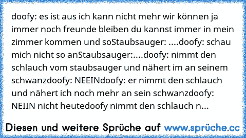 doofy: es ist aus ich kann nicht mehr wir können ja immer noch freunde bleiben du kannst immer in mein zimmer kommen und so
Staubsauger: ....
doofy: schau mich nicht so an
Staubsauger:....
doofy: nimmt den schlauch vom staubsauger und nähert im an seinem schwanz
doofy: NEEIN
doofy: er nimmt den schlauch und nähert ich noch mehr an sein schwanz
doofy: NEIIN nicht heute
doofy nimmt den schlauch n...