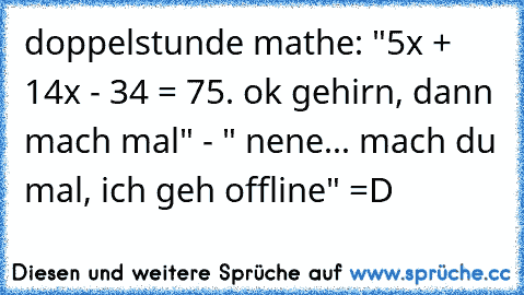 doppelstunde mathe: "5x² + 14x - 34 = 75. ok gehirn, dann mach mal" - " nene... mach du mal, ich geh offline" =D