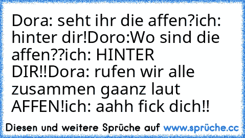 Dora: seht ihr die affen?
ich: hinter dir!
Doro:Wo sind die affen??
ich: HINTER DIR!!
Dora: rufen wir alle zusammen gaanz laut AFFEN!
ich: aahh fick dich!!