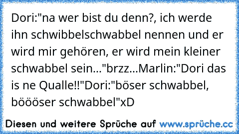 Dori:"na wer bist du denn?, ich werde ihn schwibbelschwabbel nennen und er wird mir gehören, er wird mein kleiner schwabbel sein..."
brzz...
Marlin:"Dori das is ne Qualle!!"
Dori:"böser schwabbel, böööser schwabbel"
xD