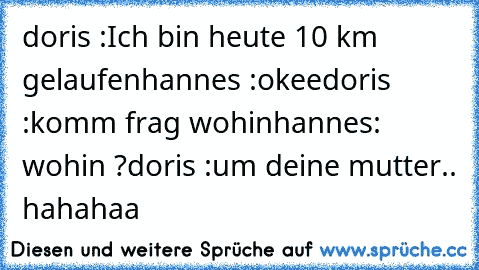 doris :Ich bin heute 10 km gelaufen
hannes :okee
doris :komm frag wohin
hannes: wohin ?
doris :um deine mutter.. hahahaa