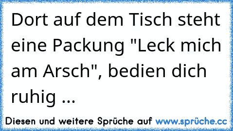 Dort auf dem Tisch steht eine Packung "Leck mich am Arsch", bedien dich ruhig ...