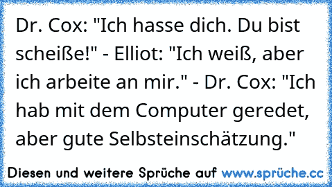 Dr. Cox: "Ich hasse dich. Du bist scheiße!" - Elliot: "Ich weiß, aber ich arbeite an mir." - Dr. Cox: "Ich hab mit dem Computer geredet, aber gute Selbsteinschätzung."