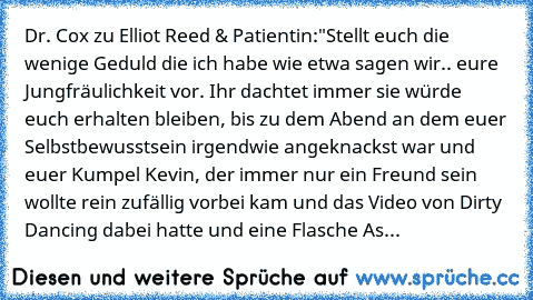 Dr. Cox zu Elliot Reed & Patientin:
"Stellt euch die wenige Geduld die ich habe wie etwa sagen wir.. eure Jungfräulichkeit vor. Ihr dachtet immer sie würde euch erhalten bleiben, bis zu dem Abend an dem euer Selbstbewusstsein irgendwie angeknackst war und euer Kumpel Kevin, der immer nur ein Freund sein wollte rein zufällig vorbei kam und das Video von Dirty Dancing dabei hatte und eine Flasche As...