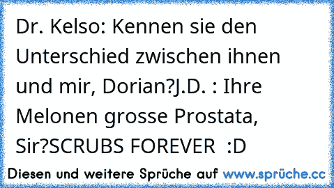 Dr. Kelso: Kennen sie den Unterschied zwischen ihnen und mir, Dorian?
J.D. : Ihre Melonen grosse Prostata, Sir?
SCRUBS FOREVER ♥ :D