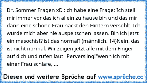 Dr. Sommer Fragen xD :
ich habe eine Frage: Ich stell mir immer vor das ich allein zu hause bin und das mir dann eine schöne Frau nackt den Hintern versohlt. Ich würde mich aber nie auspeitschen lassen. Bin ich jetzt ein masochist? ist das normal? (männlich, 14)
Nein, das ist nicht normal. Wir zeigen jetzt alle mit dem Finger auf dich und rufen laut "Perversling!"
wenn ich mit einer Frau schlaf...