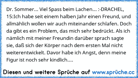 Dr. Sommer... 
Viel Spass beim Lachen... :-D
RACHEL, 15:
Ich habe seit einem halben Jahr einen Freund, und allmählich wollen wir auch miteinander schlafen. Doch da gibt es ein Problem, das mich sehr bedrückt. Als ich nämlich mit meiner Freundin darüber sprach sagte sie, daß sich der Körper nach dem ersten Mal nicht weiterentwickelt. Davor habe ich Angst, denn meine Figur ist noch sehr kindlich....