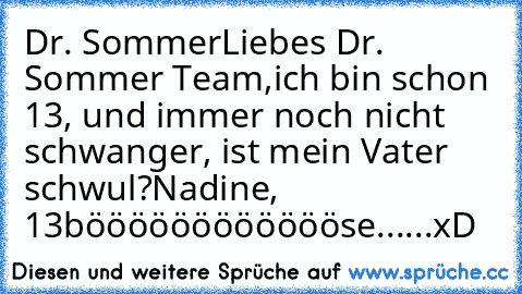 Dr. Sommer
Liebes Dr. Sommer Team,
ich bin schon 13, und immer noch nicht schwanger, ist mein Vater schwul?
Nadine, 13
bööööööööööööse......xD