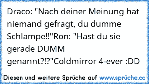 Draco: "Nach deiner Meinung hat niemand gefragt, du dumme Schlampe!!"
Ron: "Hast du sie gerade DUMM genannt?!?"
Coldmirror 4-ever :DD