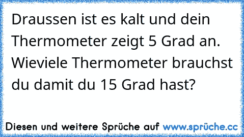 Draussen ist es kalt und dein Thermometer zeigt 5 Grad an. Wieviele Thermometer brauchst du damit du 15 Grad hast?