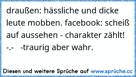 draußen: hässliche und dicke leute mobben. facebook: scheiß auf aussehen - charakter zählt! -.-   -traurig aber wahr.