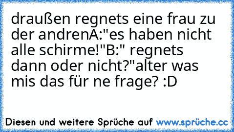 draußen regnets eine frau zu der andren
A:"es haben nicht alle schirme!"
B:" regnets dann oder nicht?"
alter was mis das für ne frage? :D