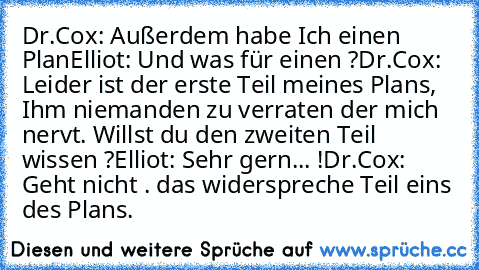 Dr.Cox: Außerdem habe Ich einen Plan
Elliot: Und was für einen ?
Dr.Cox: Leider ist der erste Teil meines Plans, Ihm niemanden zu verraten der mich nervt. Willst du den zweiten Teil wissen ?
Elliot: Sehr gern... !
Dr.Cox: Geht nicht …. das widerspreche Teil eins des Plans.