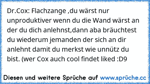 Dr.Cox: Flachzange ,du wärst nur unproduktiver wenn du die Wand wärst an der du dich anlehnst,dann aba bräuchtest du wiederum jemanden der sich an dir anlehnt damit du merkst wie unnütz du bist. (wer Cox auch cool findet liked :D9