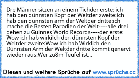 Dre Männer sitzen an einem Tich
der erste: ich hab den dünnsten Kopf der Welt
der zweite:ich hab den dünnsten arm der Welt
der dritte:ich mache die Besten Parodien der Welt
-----alle drei gehen zu Guinnes World Records-----
der erste: Wow ich hab wirkilch den dünnsten Kopf der Welt
der zweite:Wow ich hab Wirklich den Dünnsten Arm der Welt
der dritte kommt genervt wieder raus:Wer zu8m Teufel ist Y-...