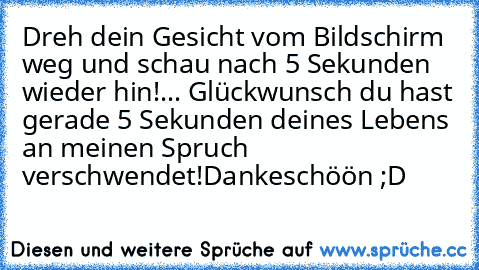 Dreh dein Gesicht vom Bildschirm weg und schau nach 5 Sekunden wieder hin!
... Glückwunsch du hast gerade 5 Sekunden deines Lebens an meinen Spruch verschwendet!
Dankeschöön ;D