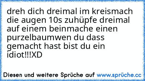 dreh dich dreimal im kreis
mach die augen 10s zu
hüpfe dreimal auf einem bein
mache einen purzelbaum
wen du dass gemacht hast bist du ein idiot!!!
XD