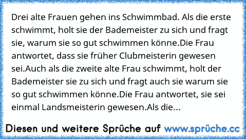 Drei alte Frauen gehen ins Schwimmbad. Als die erste schwimmt, holt sie der Bademeister zu sich und fragt sie, warum sie so gut schwimmen könne.
Die Frau antwortet, dass sie früher Clubmeisterin gewesen sei.
Auch als die zweite alte Frau schwimmt, holt der Bademeister sie zu sich und fragt auch sie warum sie so gut schwimmen könne.
Die Frau antwortet, sie sei einmal Landsmeisterin gewesen.
Als ...